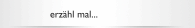 erz&auml;hl mal...